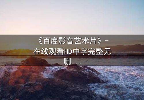《百度影音艺术片》- 在线观看HD中字完整无删 - 当艺术与欲望在黑暗中碰撞