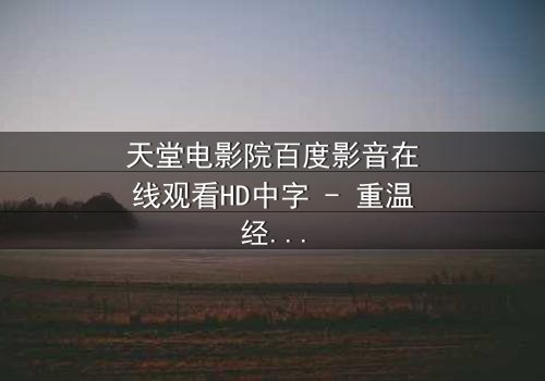 天堂电影院百度影音在线观看HD中字 - 重温经典,解锁隐藏结局的钥匙